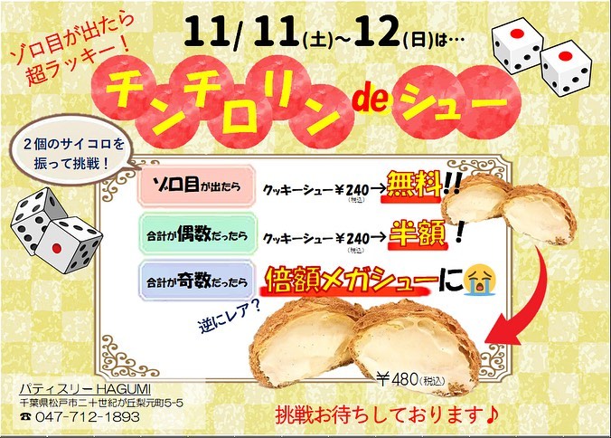 【11月11日(土)12日(日)チンチロリンdeシュー★開催のお知らせ】今年最後のイベント企画♡採算度外視で大奮発の企画やっちゃいます！！ 【チンチロリンdeシュー】11月11日(土)、12日(日)にクッキーシューをご購入のお客様はチンチロリンにご参加いただけます サイコロを2個振って、★ゾロ目が出たら⇒クッキーシュー無料★合計が偶数だったら⇒クッキーシュー半額★合計が奇数だったら⇒倍額メガシューに🫣️ メガシューは今回初めてお出しするので、逆にレアかも️️メガシュー狙いで行くのもアリですよ♡笑(店頭にご用意があれば、 シューは何個かけてもOKです) 我こそは️という方、是非運試しにチンチロリン♬しにお越しください ※クッキーシューが無くなり次第、終了です‍♀️
